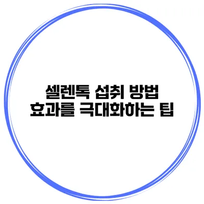 셀렌톡 섭취 방법 효과를 극대화하는 팁